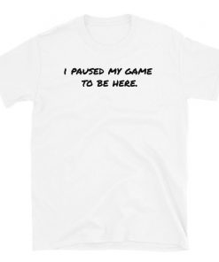 I Paused My Game to be Here T Shirt