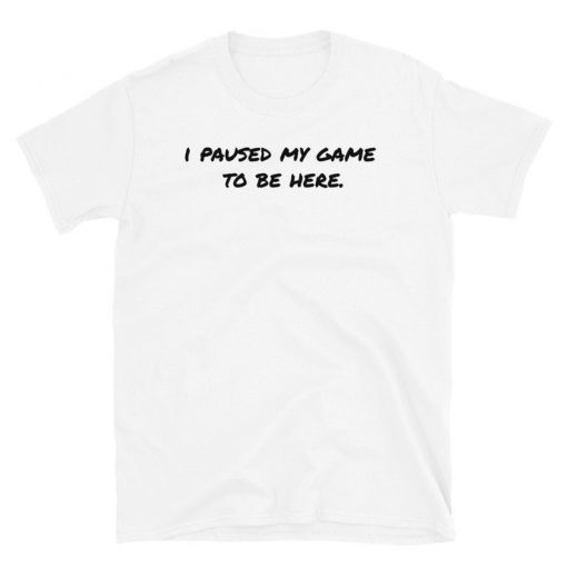 I Paused My Game to be Here T Shirt