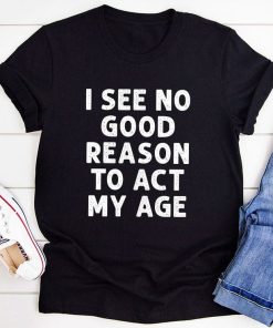 I See No Good Reason To Act My Age T-shirt